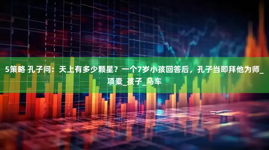 5策略 孔子问：天上有多少颗星？一个7岁小孩回答后，孔子当即拜他为师_项橐_孩子_马车