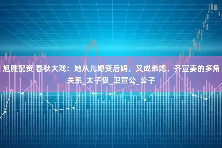 旭胜配资 春秋大戏：她从儿媳变后妈，又成弟媳，齐宣姜的多角关系_太子伋_卫宣公_公子