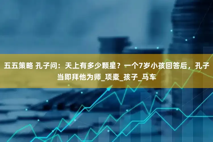 五五策略 孔子问：天上有多少颗星？一个7岁小孩回答后，孔子当即拜他为师_项橐_孩子_马车