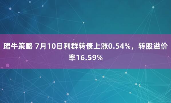 珺牛策略 7月10日利群转债上涨0.54%，转股溢价率16.59%