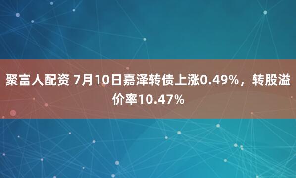 聚富人配资 7月10日嘉泽转债上涨0.49%，转股溢价率10.47%