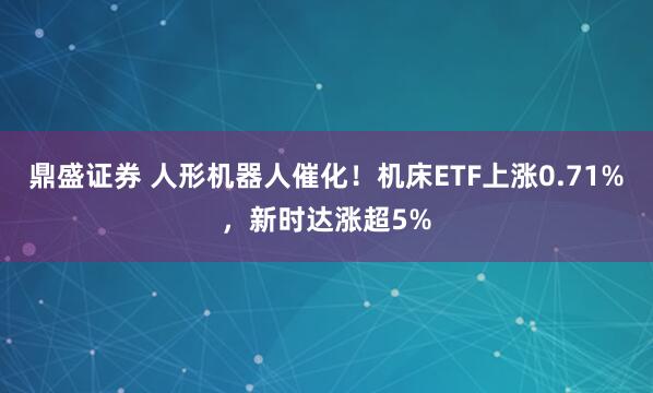 鼎盛证券 人形机器人催化！机床ETF上涨0.71%，新时达涨超5%
