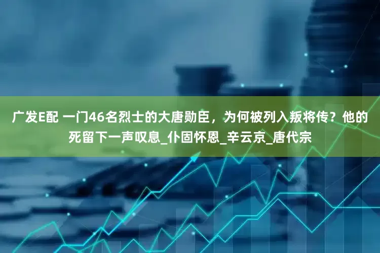 广发E配 一门46名烈士的大唐勋臣，为何被列入叛将传？他的死留下一声叹息_仆固怀恩_辛云京_唐代宗