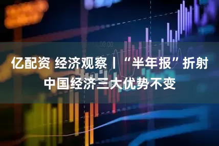 亿配资 经济观察丨“半年报”折射中国经济三大优势不变