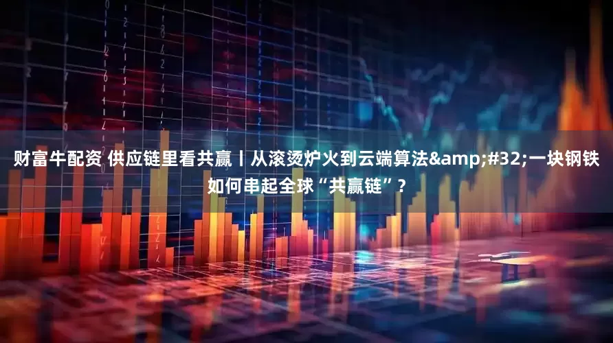 财富牛配资 供应链里看共赢丨从滚烫炉火到云端算法&#32;一块钢铁如何串起全球“共赢链”？