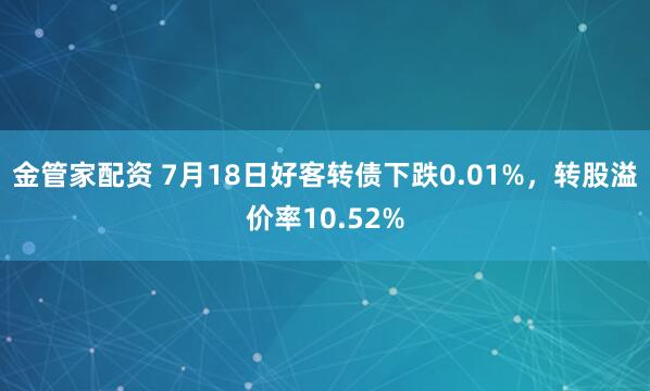 金管家配资 7月18日好客转债下跌0.01%，转股溢价率10.52%