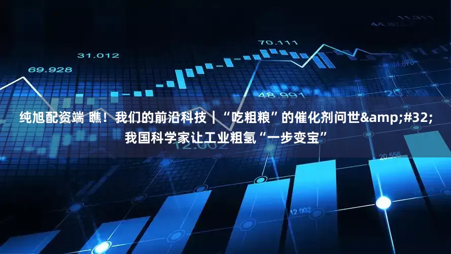 纯旭配资端 瞧！我们的前沿科技｜“吃粗粮”的催化剂问世&#32;我国科学家让工业粗氢“一步变宝”