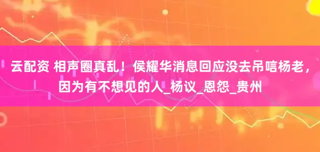 云配资 相声圈真乱！侯耀华消息回应没去吊唁杨老，因为有不想见的人_杨议_恩怨_贵州