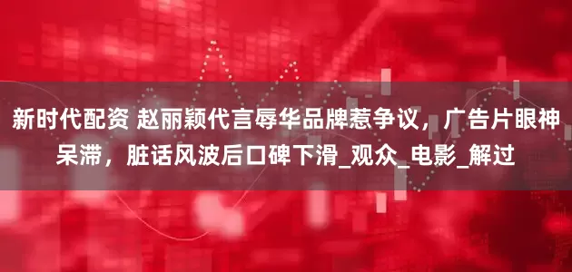新时代配资 赵丽颖代言辱华品牌惹争议，广告片眼神呆滞，脏话风波后口碑下滑_观众_电影_解过