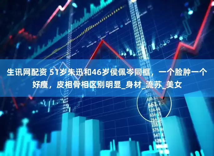 生讯网配资 51岁朱迅和46岁侯佩岑同框，一个脸肿一个好瘦，皮相骨相区别明显_身材_流苏_美女