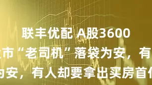 联丰优配 A股3600点徘徊：股市“老司机”落袋为安，有人却要拿出买房首付入市