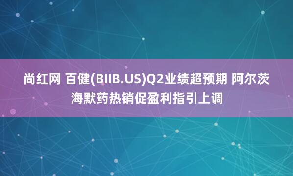 尚红网 百健(BIIB.US)Q2业绩超预期 阿尔茨海默药热销促盈利指引上调