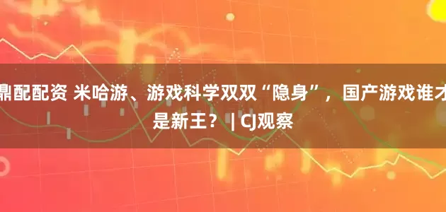 鼎配配资 米哈游、游戏科学双双“隐身”，国产游戏谁才是新王？ | CJ观察