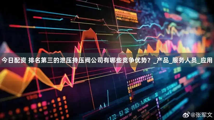 今日配资 排名第三的泄压持压阀公司有哪些竞争优势？_产品_服务人员_应用