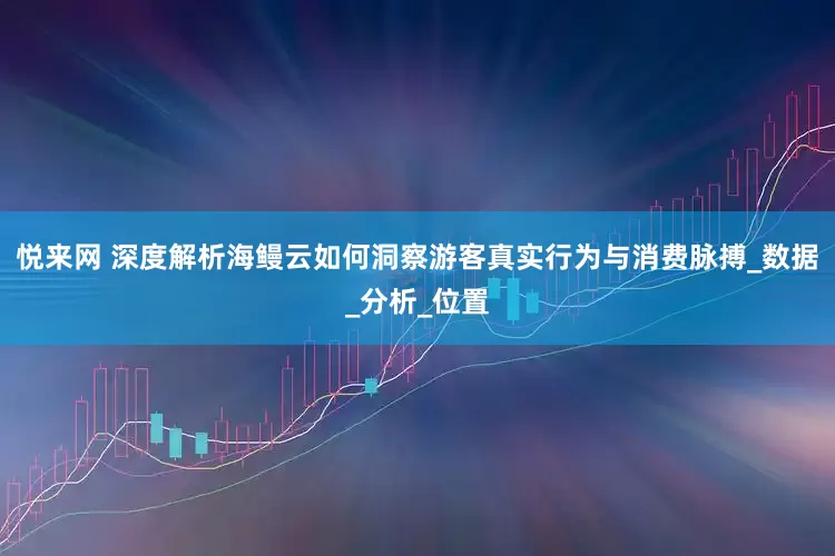 悦来网 深度解析海鳗云如何洞察游客真实行为与消费脉搏_数据_分析_位置