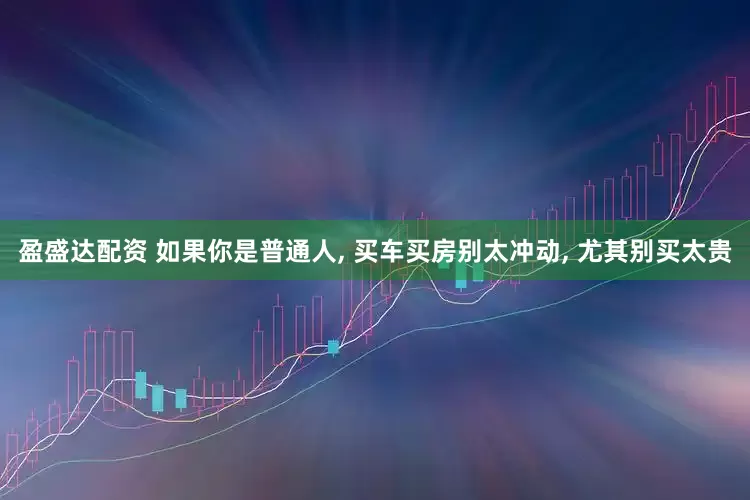 盈盛达配资 如果你是普通人, 买车买房别太冲动, 尤其别买太贵