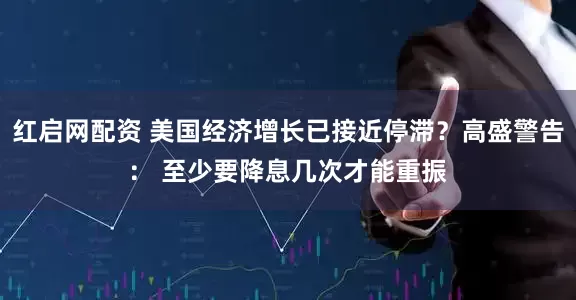 红启网配资 美国经济增长已接近停滞？高盛警告： 至少要降息几次才能重振