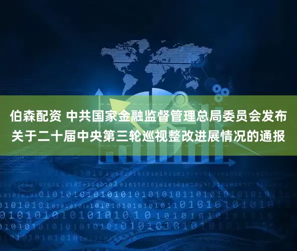 伯森配资 中共国家金融监督管理总局委员会发布关于二十届中央第三轮巡视整改进展情况的通报