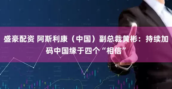 盛豪配资 阿斯利康(中国)副总裁黄彬:持续加码中国缘于四个“相信”
