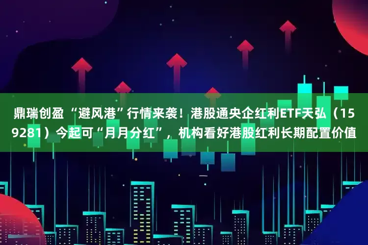 鼎瑞创盈 “避风港”行情来袭!港股通央企红利ETF天弘(159281)今起可“月月分红”,机构看好港股红利长期配置价值