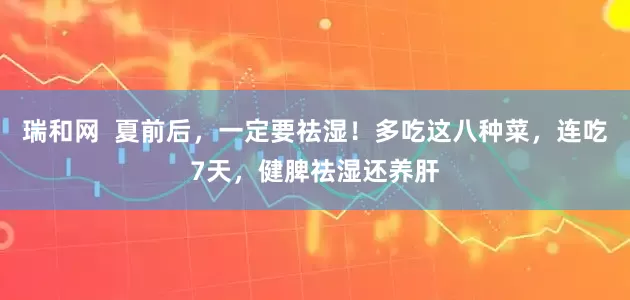 瑞和网  夏前后，一定要祛湿！多吃这八种菜，连吃7天，健脾祛湿还养肝