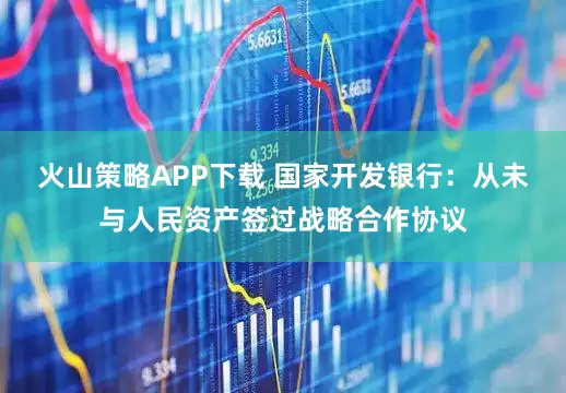 火山策略APP下载 国家开发银行：从未与人民资产签过战略合作协议