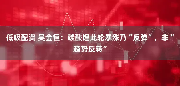 低吸配资 吴金恒：碳酸锂此轮暴涨乃“反弹”，非“趋势反转”