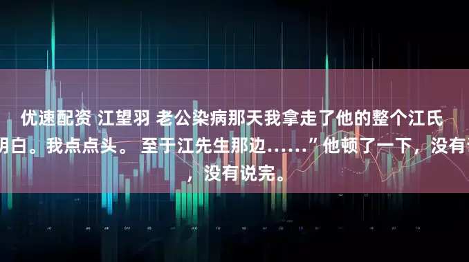 优速配资 江望羽 老公染病那天我拿走了他的整个江氏 “我明白。我点点头。 至于江先生那边……”他顿了一下，没有说完。