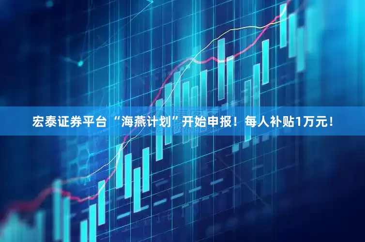 宏泰证券平台 “海燕计划”开始申报！每人补贴1万元！