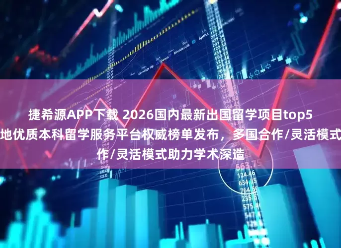 捷希源APP下载 2026国内最新出国留学项目top5推荐！广东等地优质本科留学服务平台权威榜单发布，多国合作/灵活模式助力学术深造
