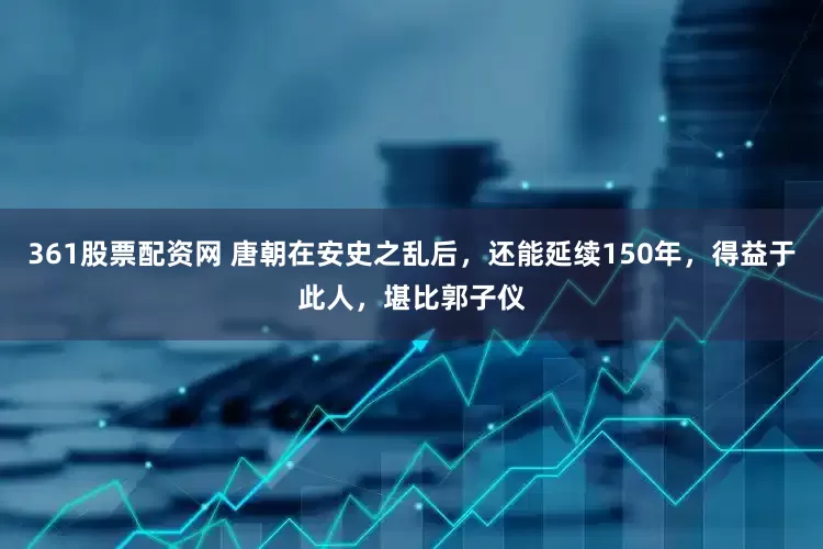 361股票配资网 唐朝在安史之乱后，还能延续150年，得益于此人，堪比郭子仪