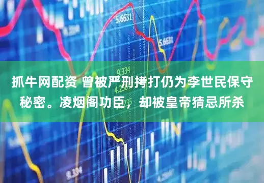 抓牛网配资 曾被严刑拷打仍为李世民保守秘密。凌烟阁功臣，却被皇帝猜忌所杀