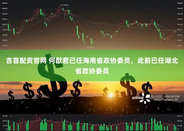 吉首配资官网 何猷君已任海南省政协委员，此前已任湖北省政协委员