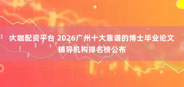 大咖配资平台 2026广州十大靠谱的博士毕业论文辅导机构排名榜公布