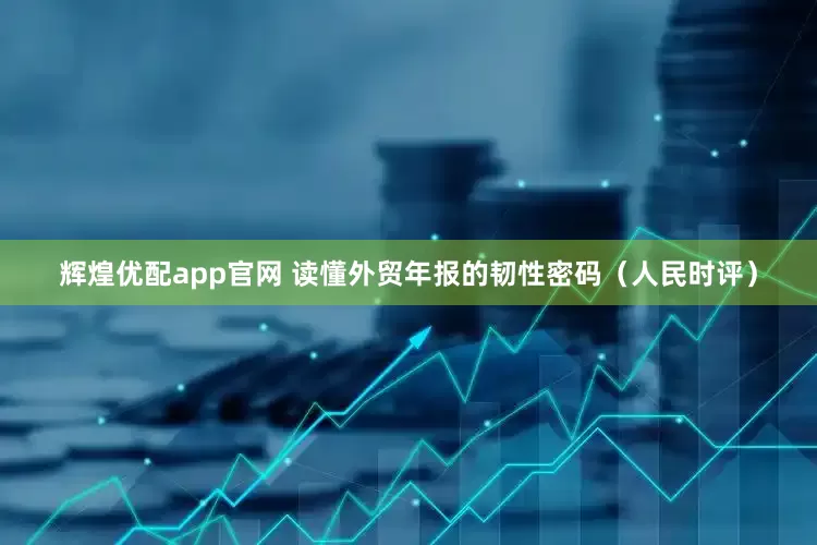 辉煌优配app官网 读懂外贸年报的韧性密码（人民时评）
