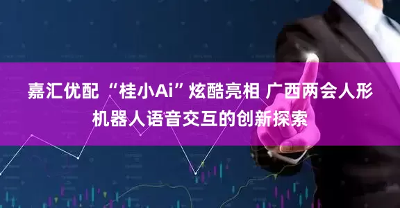 嘉汇优配 “桂小Ai”炫酷亮相 广西两会人形机器人语音交互的创新探索