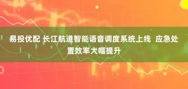 易投优配 长江航道智能语音调度系统上线  应急处置效率大幅提升