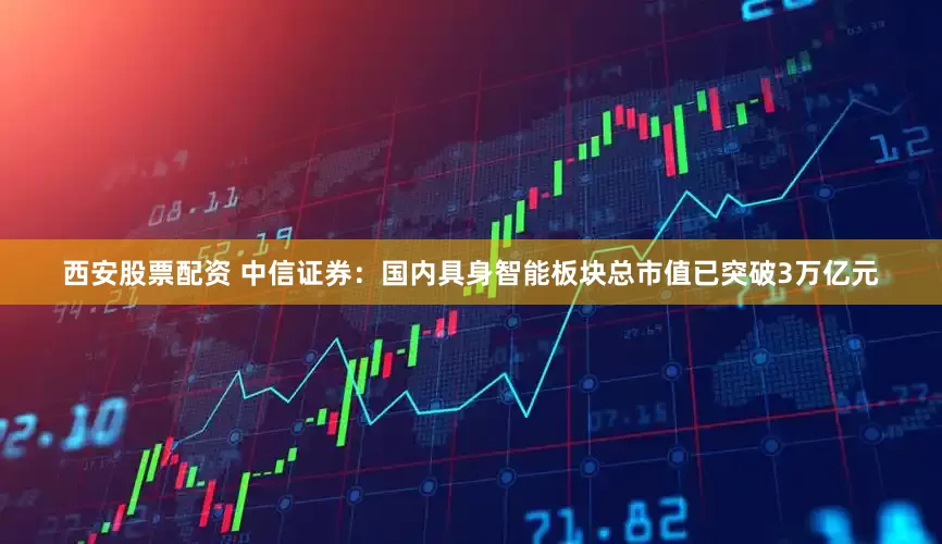 西安股票配资 中信证券：国内具身智能板块总市值已突破3万亿元